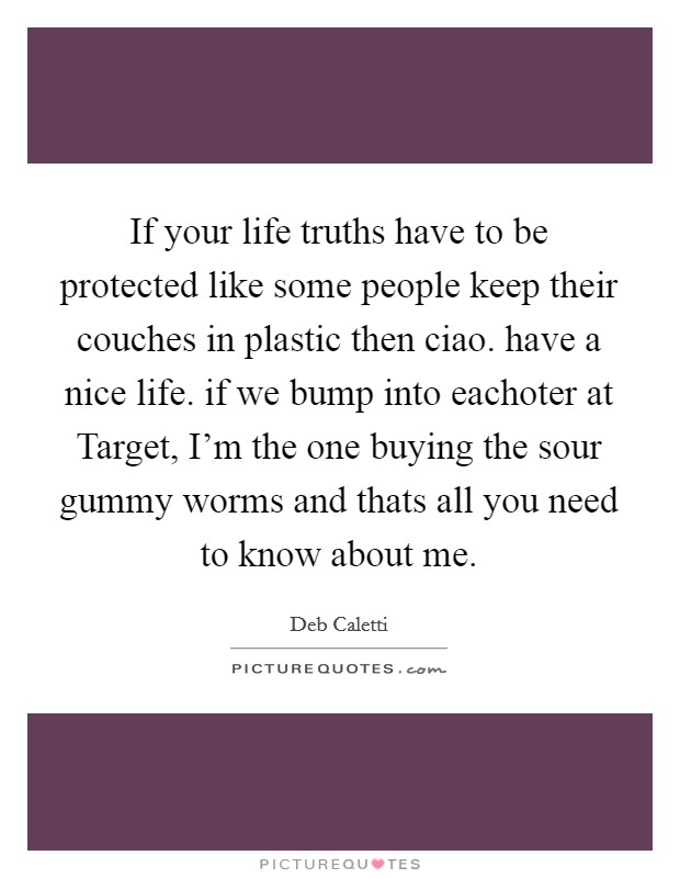 If your life truths have to be protected like some people keep their couches in plastic then ciao. have a nice life. if we bump into eachoter at Target, I’m the one buying the sour gummy worms and thats all you need to know about me Picture Quote #1