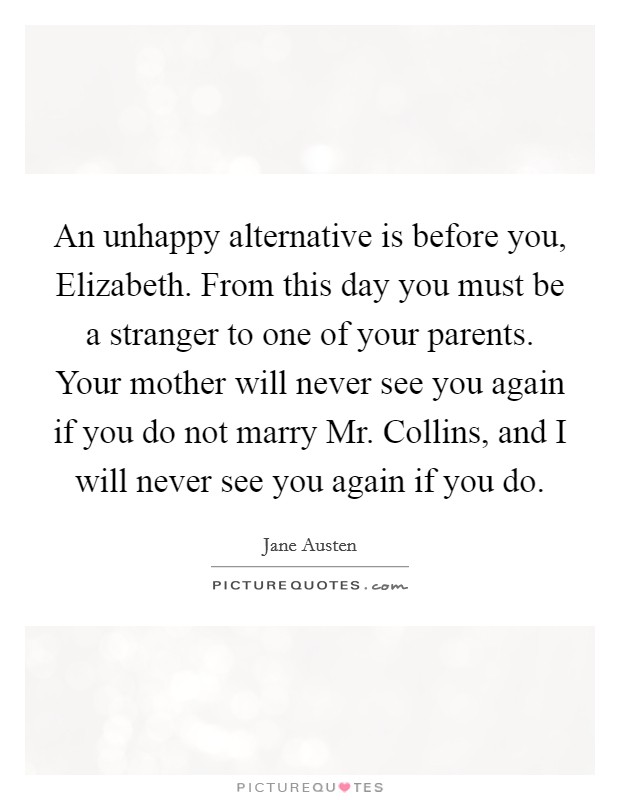 An unhappy alternative is before you, Elizabeth. From this day you must be a stranger to one of your parents. Your mother will never see you again if you do not marry Mr. Collins, and I will never see you again if you do Picture Quote #1