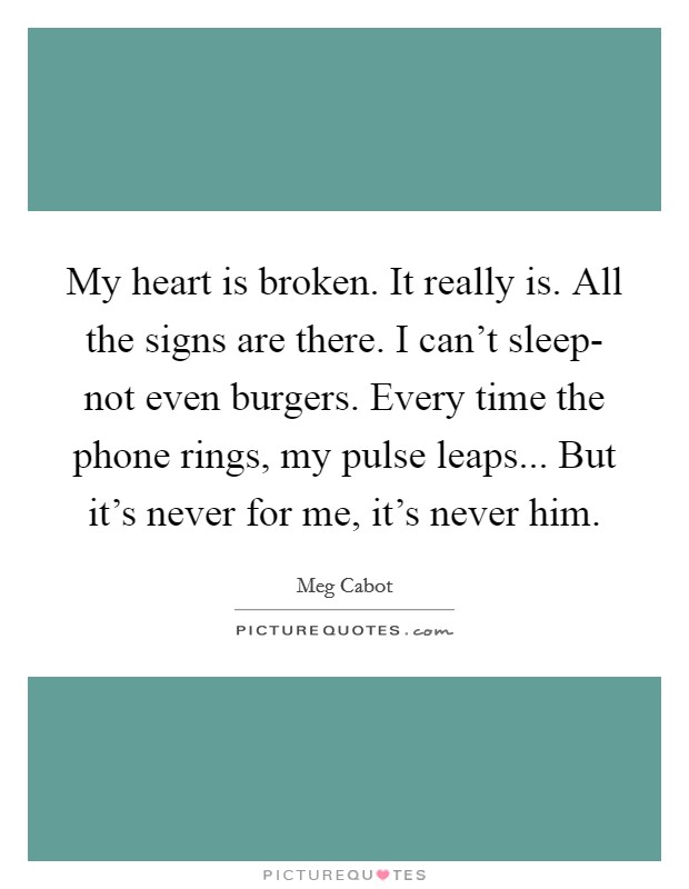 My heart is broken. It really is. All the signs are there. I can’t sleep- not even burgers. Every time the phone rings, my pulse leaps... But it’s never for me, it’s never him Picture Quote #1