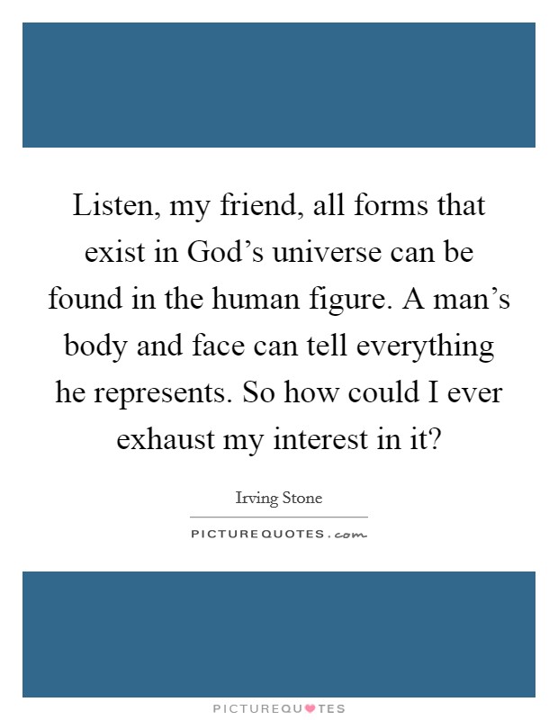 Listen, my friend, all forms that exist in God's universe can be found in the human figure. A man's body and face can tell everything he represents. So how could I ever exhaust my interest in it? Picture Quote #1