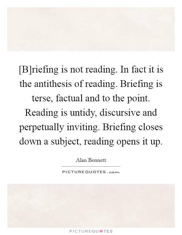 [B]riefing is not reading. In fact it is the antithesis of reading. Briefing is terse, factual and to the point. Reading is untidy, discursive and perpetually inviting. Briefing closes down a subject, reading opens it up Picture Quote #1