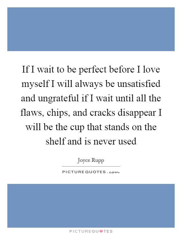 If I wait to be perfect before I love myself I will always be unsatisfied and ungrateful if I wait until all the flaws, chips, and cracks disappear I will be the cup that stands on the shelf and is never used Picture Quote #1
