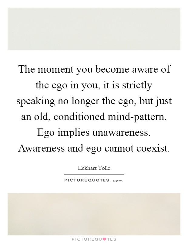 The moment you become aware of the ego in you, it is strictly speaking no longer the ego, but just an old, conditioned mind-pattern. Ego implies unawareness. Awareness and ego cannot coexist Picture Quote #1
