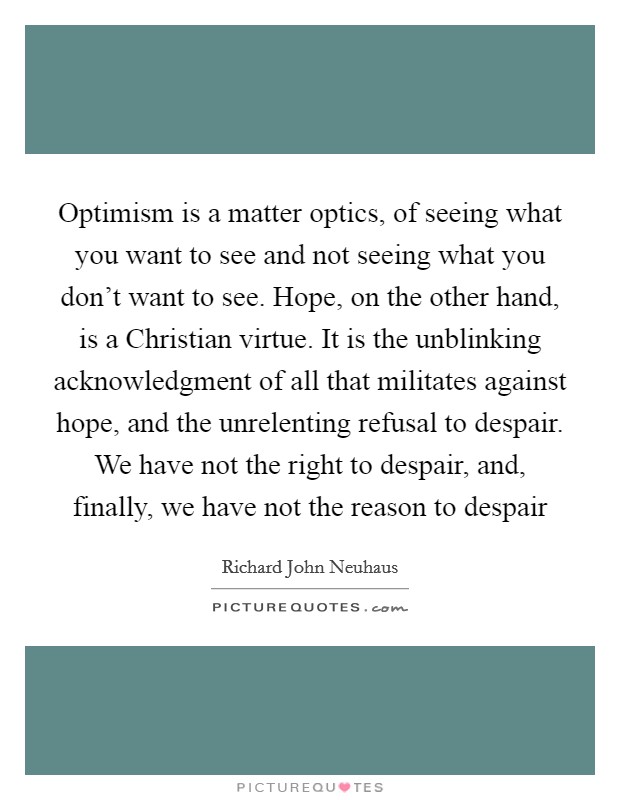 Optimism is a matter optics, of seeing what you want to see and not seeing what you don't want to see. Hope, on the other hand, is a Christian virtue. It is the unblinking acknowledgment of all that militates against hope, and the unrelenting refusal to despair. We have not the right to despair, and, finally, we have not the reason to despair Picture Quote #1