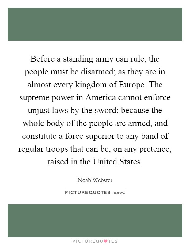 Before a standing army can rule, the people must be disarmed; as they are in almost every kingdom of Europe. The supreme power in America cannot enforce unjust laws by the sword; because the whole body of the people are armed, and constitute a force superior to any band of regular troops that can be, on any pretence, raised in the United States Picture Quote #1
