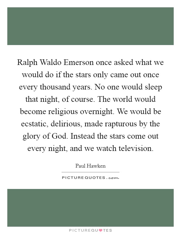Ralph Waldo Emerson once asked what we would do if the stars only came out once every thousand years. No one would sleep that night, of course. The world would become religious overnight. We would be ecstatic, delirious, made rapturous by the glory of God. Instead the stars come out every night, and we watch television Picture Quote #1