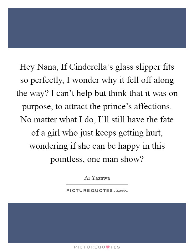 Hey Nana, If Cinderella’s glass slipper fits so perfectly, I wonder why it fell off along the way? I can’t help but think that it was on purpose, to attract the prince’s affections. No matter what I do, I’ll still have the fate of a girl who just keeps getting hurt, wondering if she can be happy in this pointless, one man show? Picture Quote #1