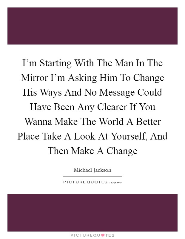 I’m Starting With The Man In The Mirror I’m Asking Him To Change His Ways And No Message Could Have Been Any Clearer If You Wanna Make The World A Better Place Take A Look At Yourself, And Then Make A Change Picture Quote #1