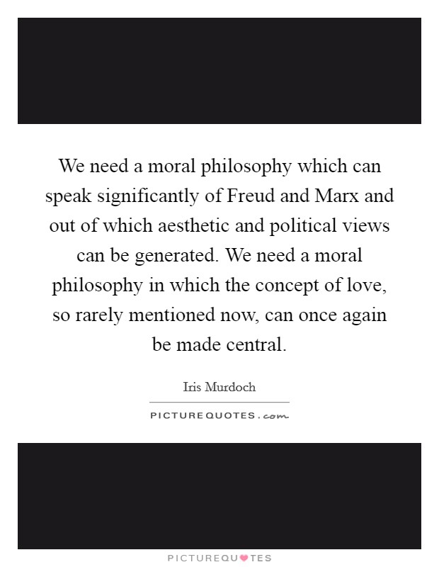 We need a moral philosophy which can speak significantly of Freud and Marx and out of which aesthetic and political views can be generated. We need a moral philosophy in which the concept of love, so rarely mentioned now, can once again be made central Picture Quote #1