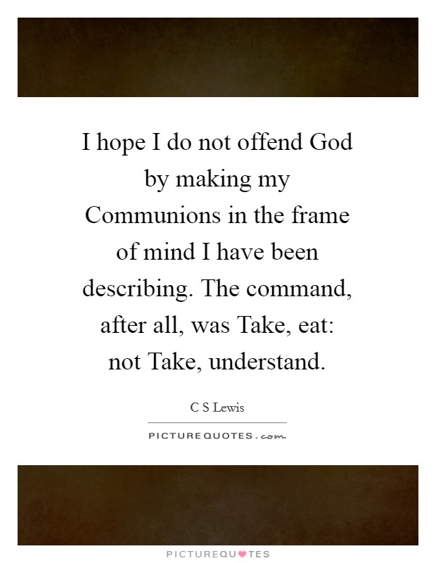I hope I do not offend God by making my Communions in the frame of mind I have been describing. The command, after all, was Take, eat: not Take, understand Picture Quote #1