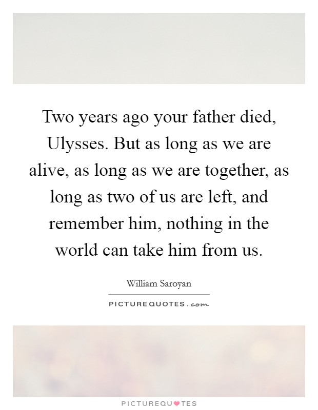 Two years ago your father died, Ulysses. But as long as we are alive, as long as we are together, as long as two of us are left, and remember him, nothing in the world can take him from us Picture Quote #1