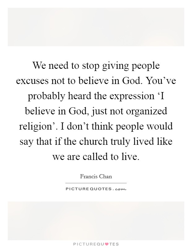 We need to stop giving people excuses not to believe in God. You’ve probably heard the expression ‘I believe in God, just not organized religion’. I don’t think people would say that if the church truly lived like we are called to live Picture Quote #1