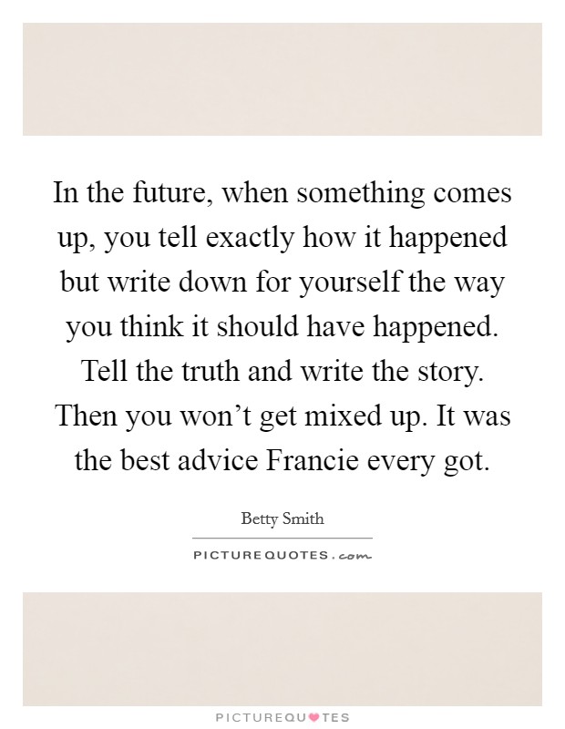 In the future, when something comes up, you tell exactly how it happened but write down for yourself the way you think it should have happened. Tell the truth and write the story. Then you won’t get mixed up. It was the best advice Francie every got Picture Quote #1