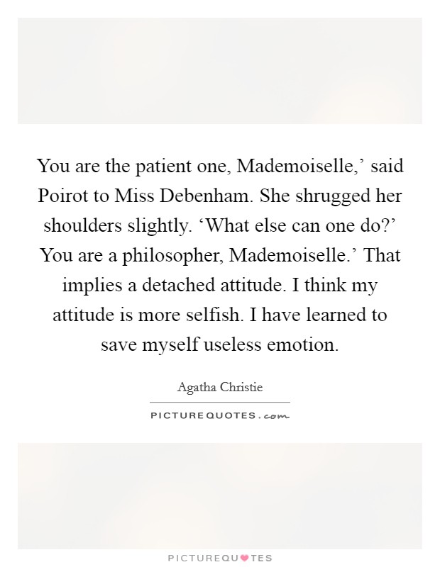 You are the patient one, Mademoiselle,’ said Poirot to Miss Debenham. She shrugged her shoulders slightly. ‘What else can one do?’ You are a philosopher, Mademoiselle.’ That implies a detached attitude. I think my attitude is more selfish. I have learned to save myself useless emotion Picture Quote #1