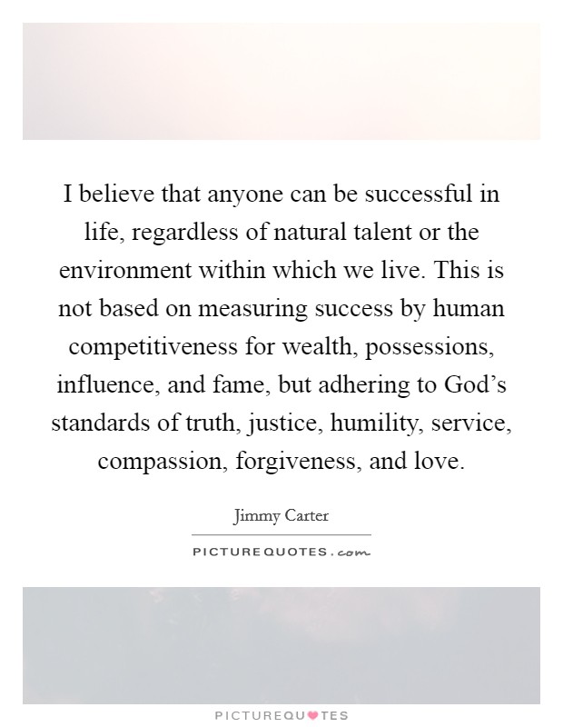 I believe that anyone can be successful in life, regardless of natural talent or the environment within which we live. This is not based on measuring success by human competitiveness for wealth, possessions, influence, and fame, but adhering to God’s standards of truth, justice, humility, service, compassion, forgiveness, and love Picture Quote #1