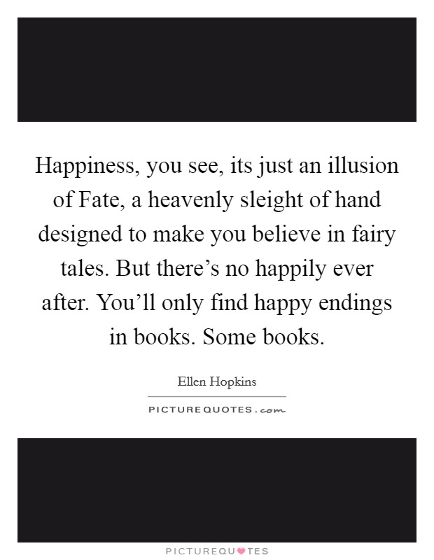 Happiness, you see, its just an illusion of Fate, a heavenly sleight of hand designed to make you believe in fairy tales. But there’s no happily ever after. You’ll only find happy endings in books. Some books Picture Quote #1