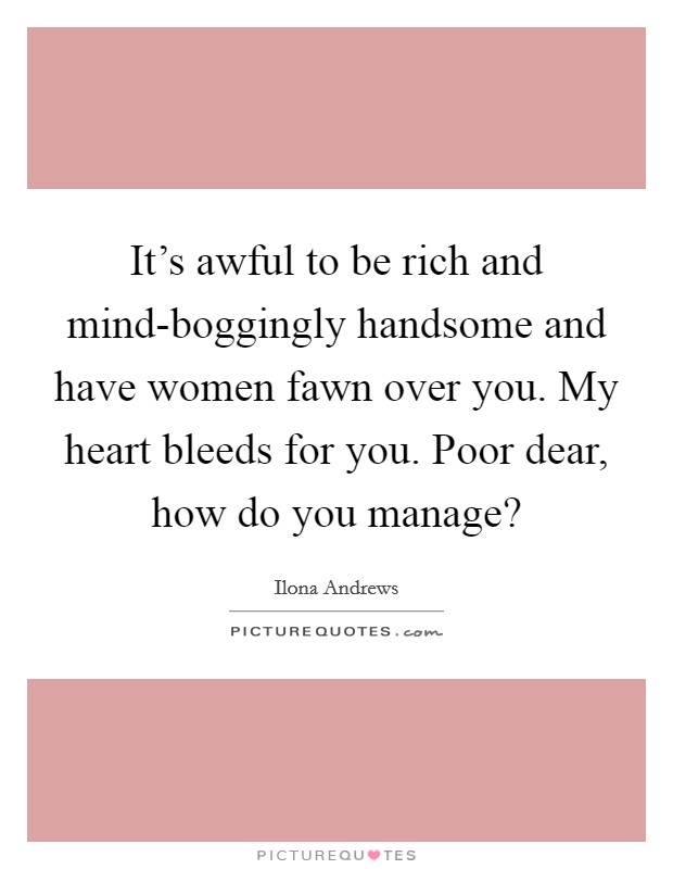 It’s awful to be rich and mind-boggingly handsome and have women fawn over you. My heart bleeds for you. Poor dear, how do you manage? Picture Quote #1