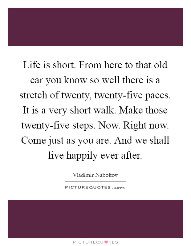 Life is short. From here to that old car you know so well there is a stretch of twenty, twenty-five paces. It is a very short walk. Make those twenty-five steps. Now. Right now. Come just as you are. And we shall live happily ever after Picture Quote #1