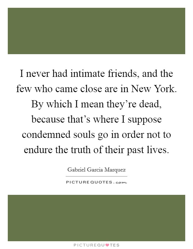 I never had intimate friends, and the few who came close are in New York. By which I mean they're dead, because that's where I suppose condemned souls go in order not to endure the truth of their past lives Picture Quote #1