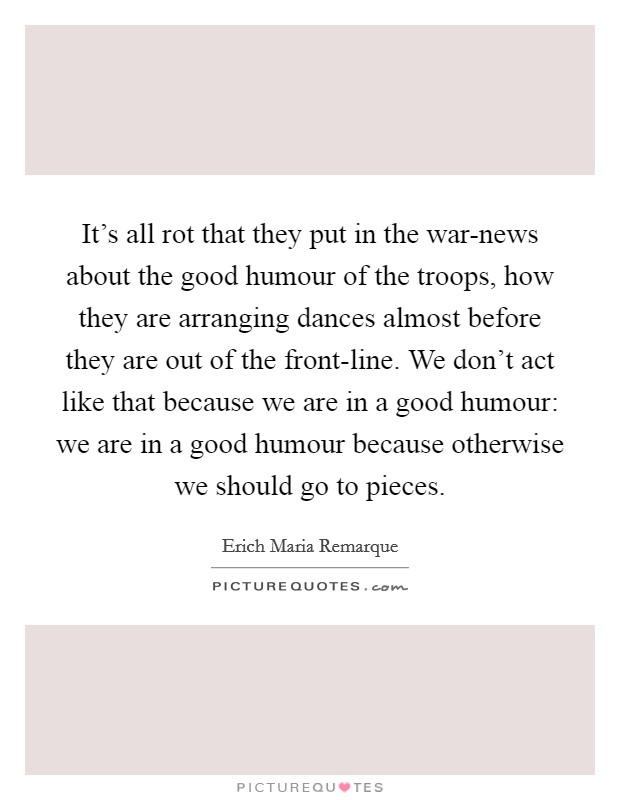 It’s all rot that they put in the war-news about the good humour of the troops, how they are arranging dances almost before they are out of the front-line. We don’t act like that because we are in a good humour: we are in a good humour because otherwise we should go to pieces Picture Quote #1
