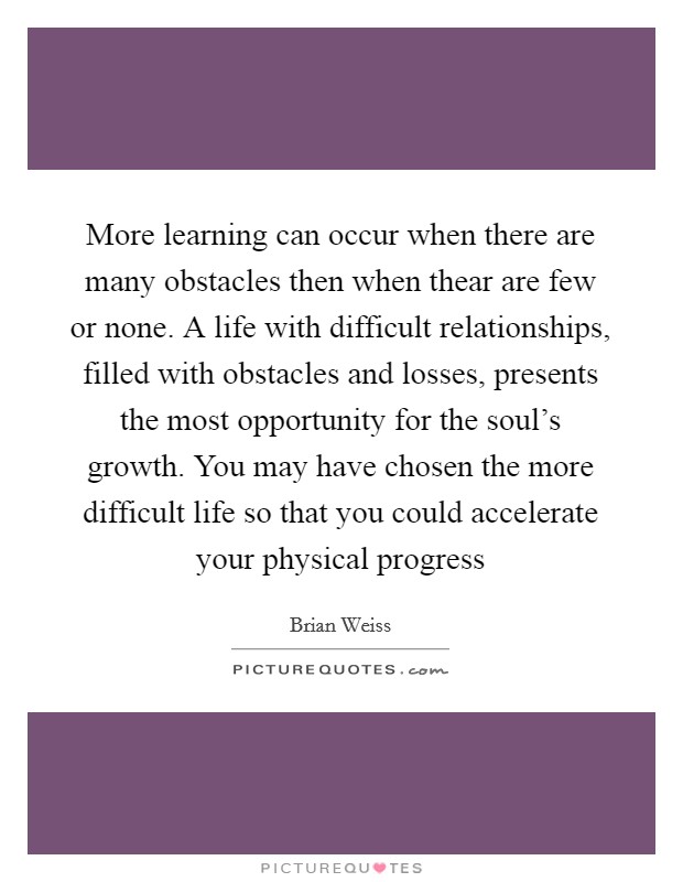 More learning can occur when there are many obstacles then when thear are few or none. A life with difficult relationships, filled with obstacles and losses, presents the most opportunity for the soul’s growth. You may have chosen the more difficult life so that you could accelerate your physical progress Picture Quote #1