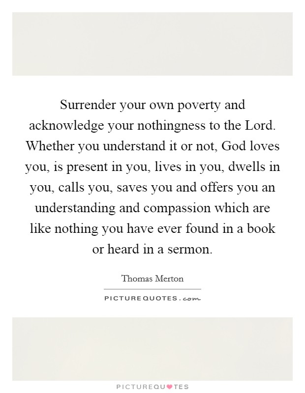 Surrender your own poverty and acknowledge your nothingness to the Lord. Whether you understand it or not, God loves you, is present in you, lives in you, dwells in you, calls you, saves you and offers you an understanding and compassion which are like nothing you have ever found in a book or heard in a sermon Picture Quote #1