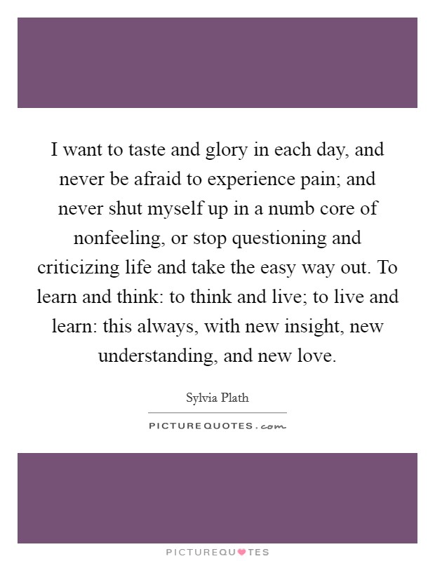 I want to taste and glory in each day, and never be afraid to experience pain; and never shut myself up in a numb core of nonfeeling, or stop questioning and criticizing life and take the easy way out. To learn and think: to think and live; to live and learn: this always, with new insight, new understanding, and new love Picture Quote #1