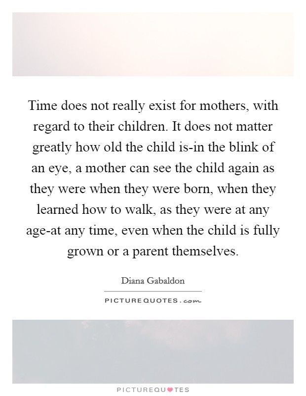 Time does not really exist for mothers, with regard to their children. It does not matter greatly how old the child is-in the blink of an eye, a mother can see the child again as they were when they were born, when they learned how to walk, as they were at any age-at any time, even when the child is fully grown or a parent themselves Picture Quote #1