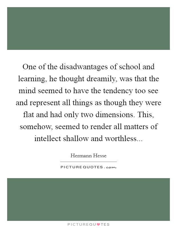 One of the disadwantages of school and learning, he thought dreamily, was that the mind seemed to have the tendency too see and represent all things as though they were flat and had only two dimensions. This, somehow, seemed to render all matters of intellect shallow and worthless Picture Quote #1