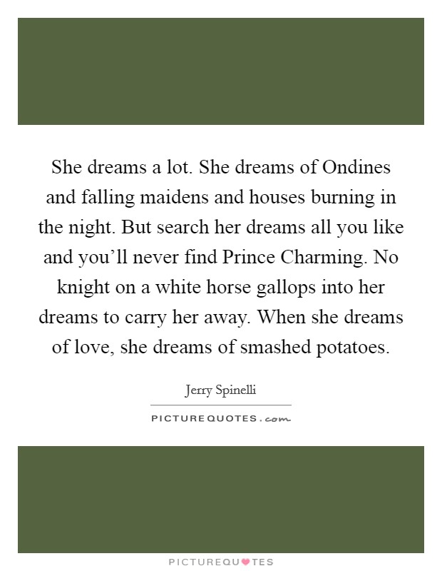 She dreams a lot. She dreams of Ondines and falling maidens and houses burning in the night. But search her dreams all you like and you’ll never find Prince Charming. No knight on a white horse gallops into her dreams to carry her away. When she dreams of love, she dreams of smashed potatoes Picture Quote #1