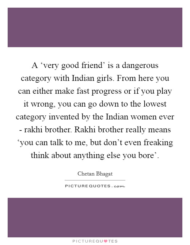 A ‘very good friend’ is a dangerous category with Indian girls. From here you can either make fast progress or if you play it wrong, you can go down to the lowest category invented by the Indian women ever - rakhi brother. Rakhi brother really means ‘you can talk to me, but don’t even freaking think about anything else you bore’ Picture Quote #1