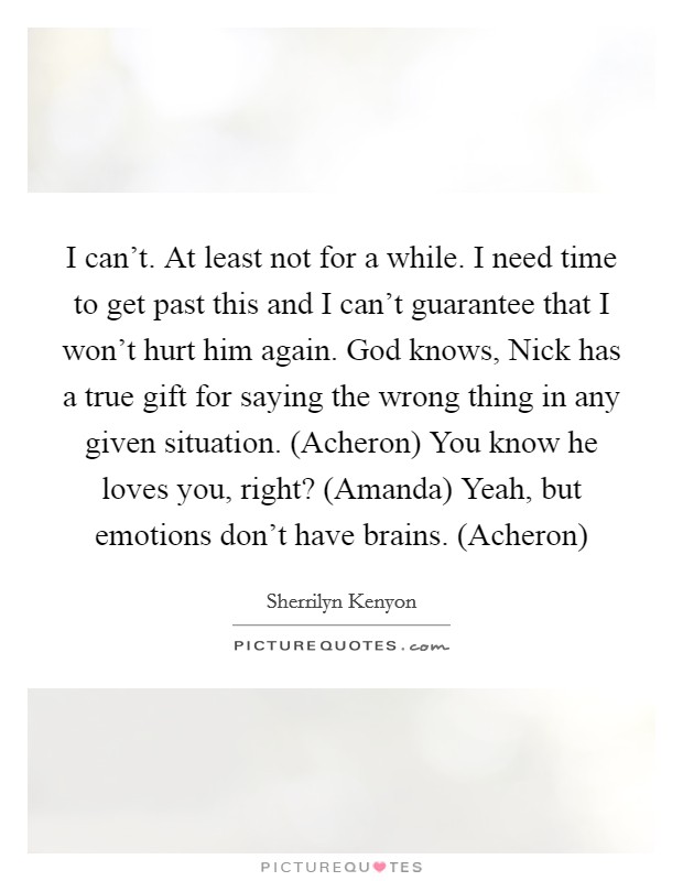I can’t. At least not for a while. I need time to get past this and I can’t guarantee that I won’t hurt him again. God knows, Nick has a true gift for saying the wrong thing in any given situation. (Acheron) You know he loves you, right? (Amanda) Yeah, but emotions don’t have brains. (Acheron) Picture Quote #1