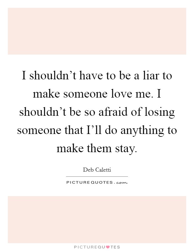 I shouldn’t have to be a liar to make someone love me. I shouldn’t be so afraid of losing someone that I’ll do anything to make them stay Picture Quote #1