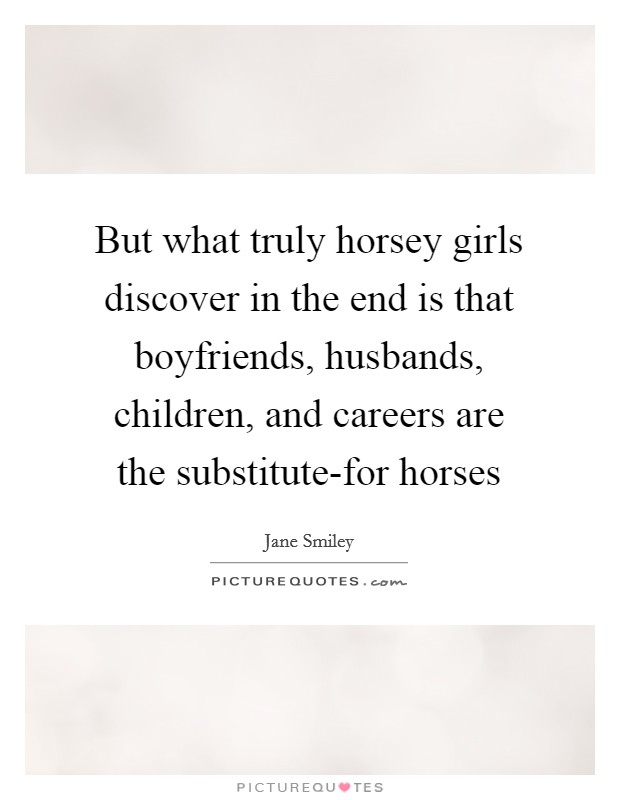 But what truly horsey girls discover in the end is that boyfriends, husbands, children, and careers are the substitute-for horses Picture Quote #1