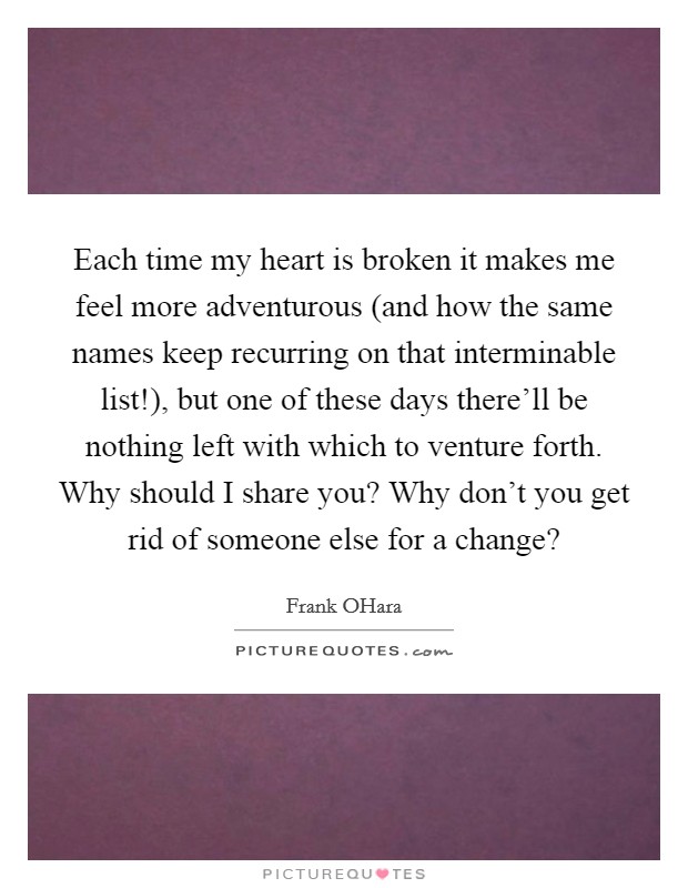 Each time my heart is broken it makes me feel more adventurous (and how the same names keep recurring on that interminable list!), but one of these days there’ll be nothing left with which to venture forth. Why should I share you? Why don’t you get rid of someone else for a change? Picture Quote #1
