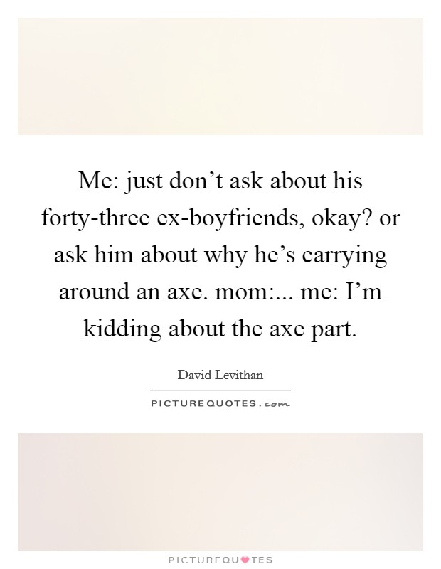 Me: just don’t ask about his forty-three ex-boyfriends, okay? or ask him about why he’s carrying around an axe. mom:... me: I’m kidding about the axe part Picture Quote #1