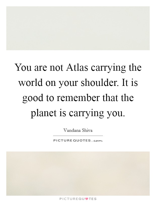 You are not Atlas carrying the world on your shoulder. It is good to remember that the planet is carrying you Picture Quote #1