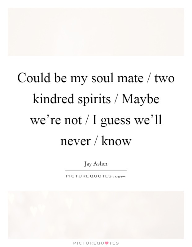 Could be my soul mate / two kindred spirits / Maybe we’re not / I guess we’ll never / know Picture Quote #1
