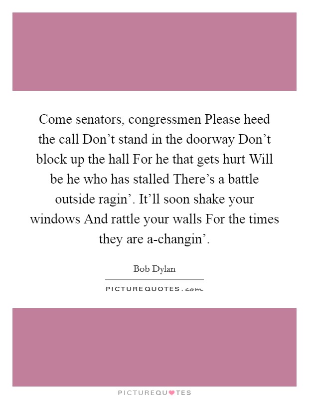 Come senators, congressmen Please heed the call Don’t stand in the doorway Don’t block up the hall For he that gets hurt Will be he who has stalled There’s a battle outside ragin’. It’ll soon shake your windows And rattle your walls For the times they are a-changin’ Picture Quote #1
