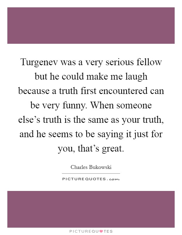 Turgenev was a very serious fellow but he could make me laugh because a truth first encountered can be very funny. When someone else’s truth is the same as your truth, and he seems to be saying it just for you, that’s great Picture Quote #1