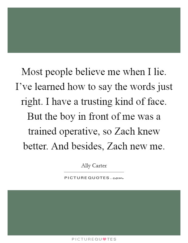 Most people believe me when I lie. I’ve learned how to say the words just right. I have a trusting kind of face. But the boy in front of me was a trained operative, so Zach knew better. And besides, Zach new me Picture Quote #1