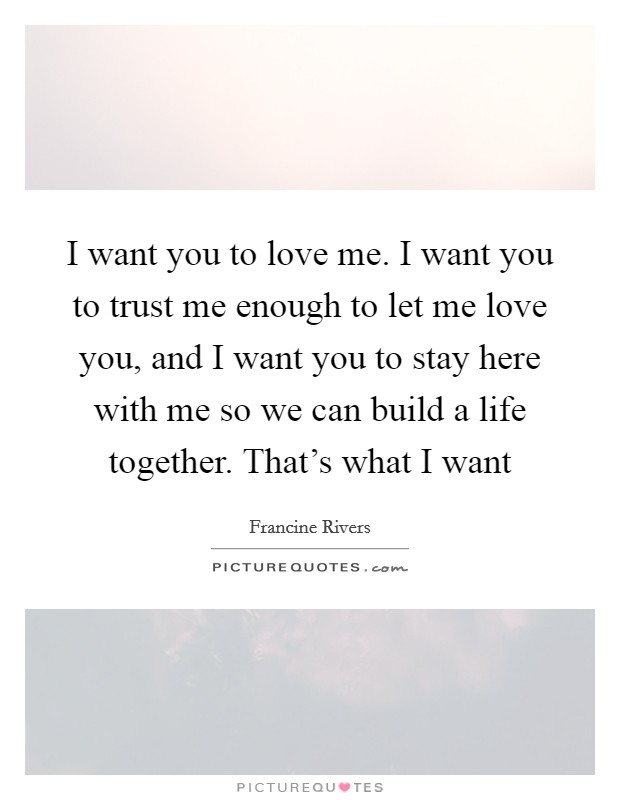 I want you to love me. I want you to trust me enough to let me love you, and I want you to stay here with me so we can build a life together. That’s what I want Picture Quote #1