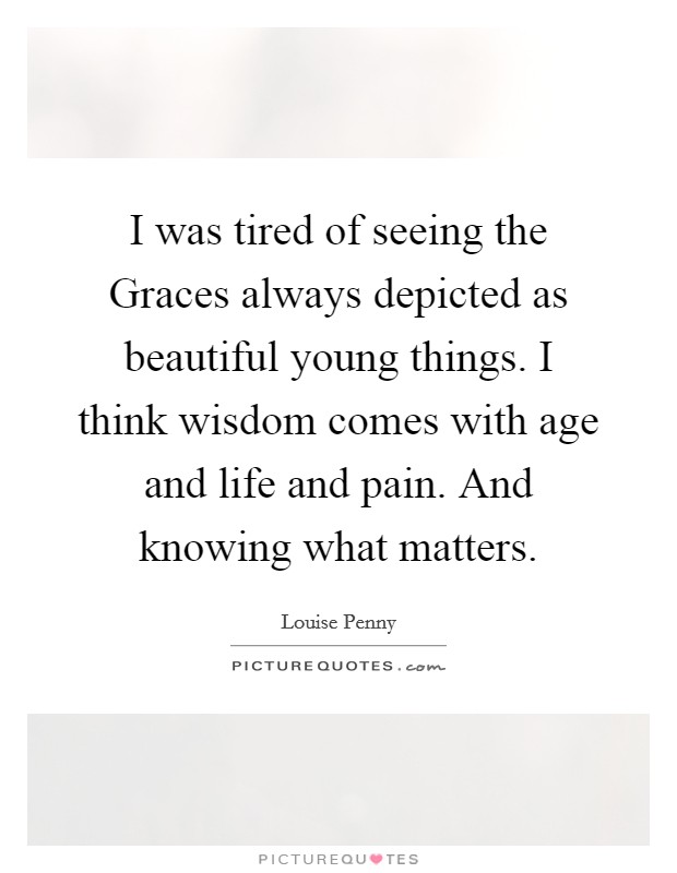 I was tired of seeing the Graces always depicted as beautiful young things. I think wisdom comes with age and life and pain. And knowing what matters Picture Quote #1