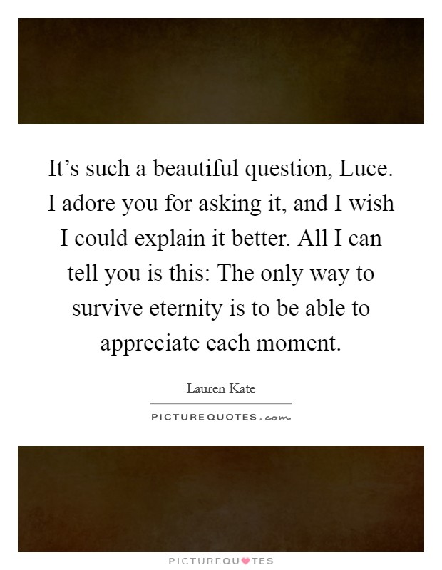 It’s such a beautiful question, Luce. I adore you for asking it, and I wish I could explain it better. All I can tell you is this: The only way to survive eternity is to be able to appreciate each moment Picture Quote #1