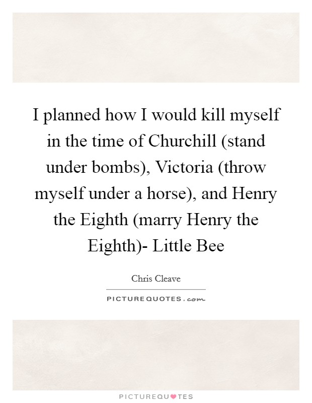 I planned how I would kill myself in the time of Churchill (stand under bombs), Victoria (throw myself under a horse), and Henry the Eighth (marry Henry the Eighth)- Little Bee Picture Quote #1