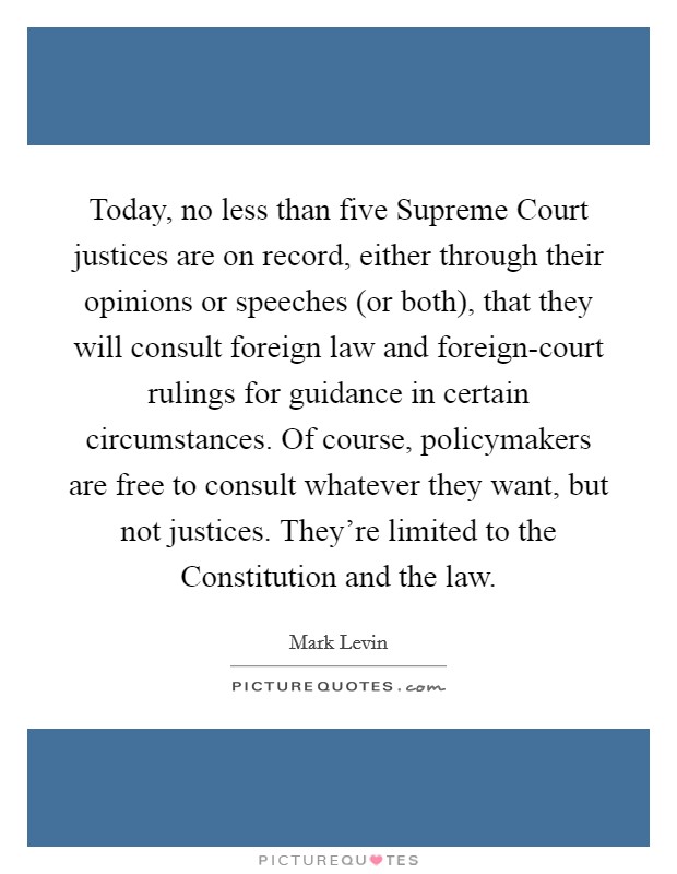 Today, no less than five Supreme Court justices are on record, either through their opinions or speeches (or both), that they will consult foreign law and foreign-court rulings for guidance in certain circumstances. Of course, policymakers are free to consult whatever they want, but not justices. They're limited to the Constitution and the law Picture Quote #1