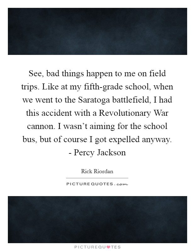 See, bad things happen to me on field trips. Like at my fifth-grade school, when we went to the Saratoga battlefield, I had this accident with a Revolutionary War cannon. I wasn’t aiming for the school bus, but of course I got expelled anyway. - Percy Jackson Picture Quote #1