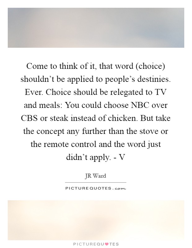 Come to think of it, that word (choice) shouldn’t be applied to people’s destinies. Ever. Choice should be relegated to TV and meals: You could choose NBC over CBS or steak instead of chicken. But take the concept any further than the stove or the remote control and the word just didn’t apply. - V Picture Quote #1