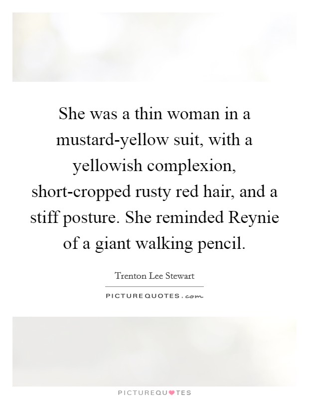 She was a thin woman in a mustard-yellow suit, with a yellowish complexion, short-cropped rusty red hair, and a stiff posture. She reminded Reynie of a giant walking pencil Picture Quote #1