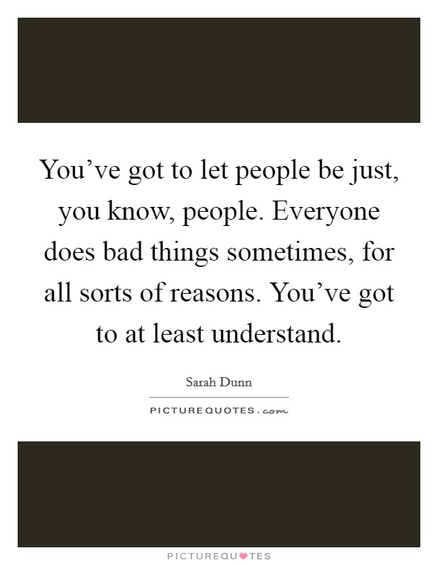 You’ve got to let people be just, you know, people. Everyone does bad things sometimes, for all sorts of reasons. You’ve got to at least understand Picture Quote #1